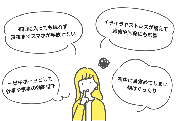 布団に入っても眠れず深夜までスマホが手放せない イライラやストレスが増えて家族や同僚にも影響 一日中ボーッとして仕事や家事の効率低下 夜中に目覚めてしまい朝はぐったり